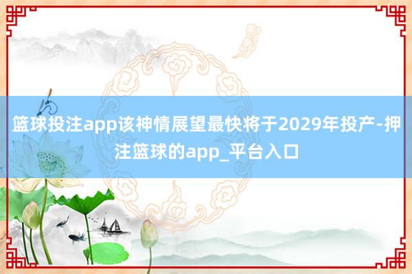 篮球投注app该神情展望最快将于2029年投产-押注篮球的app_平台入口