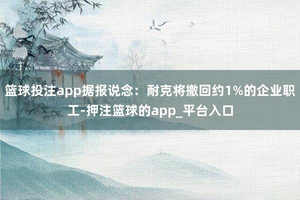 篮球投注app据报说念：耐克将撤回约1%的企业职工-押注篮球的app_平台入口