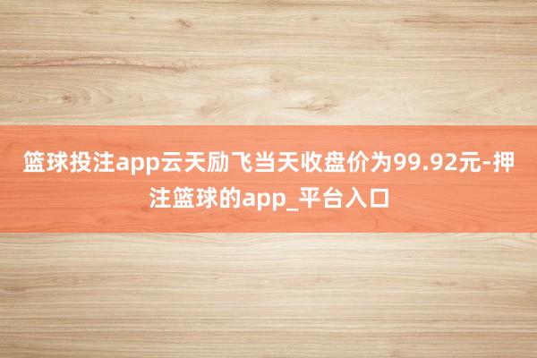 篮球投注app云天励飞当天收盘价为99.92元-押注篮球的app_平台入口