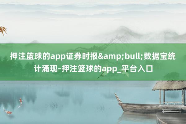 押注篮球的app证券时报&bull;数据宝统计涌现-押注篮球的app_平台入口