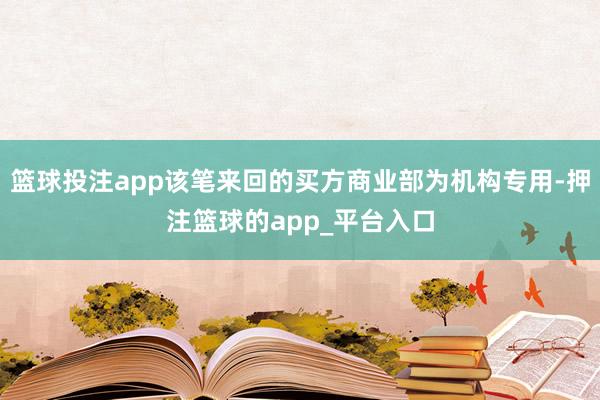 篮球投注app该笔来回的买方商业部为机构专用-押注篮球的app_平台入口