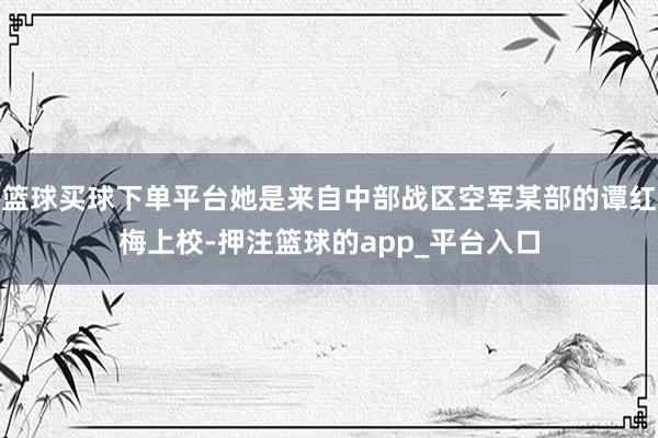 篮球买球下单平台她是来自中部战区空军某部的谭红梅上校-押注篮球的app_平台入口
