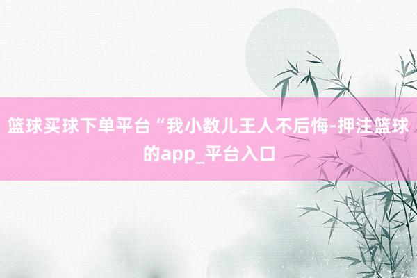 篮球买球下单平台“我小数儿王人不后悔-押注篮球的app_平台入口