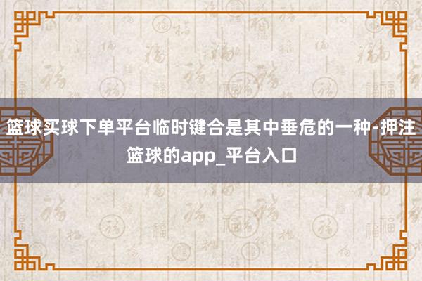 篮球买球下单平台临时键合是其中垂危的一种-押注篮球的app_平台入口
