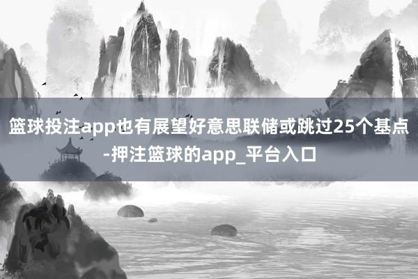 篮球投注app也有展望好意思联储或跳过25个基点-押注篮球的app_平台入口
