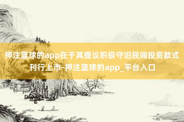 押注篮球的app在于其提议积极守旧民间投资款式刊行上市-押注篮球的app_平台入口