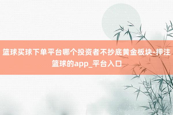 篮球买球下单平台哪个投资者不抄底黄金板块-押注篮球的app_平台入口