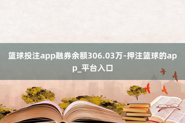篮球投注app融券余额306.03万-押注篮球的app_平台入口