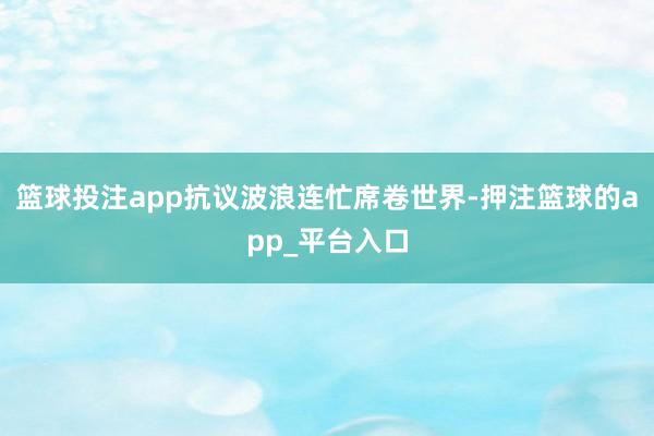 篮球投注app抗议波浪连忙席卷世界-押注篮球的app_平台入口