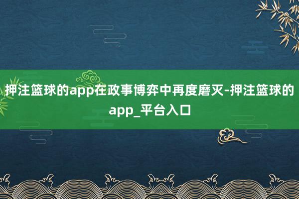 押注篮球的app在政事博弈中再度磨灭-押注篮球的app_平台入口