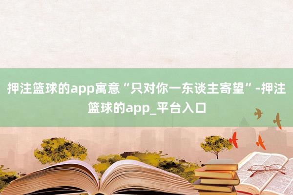 押注篮球的app寓意“只对你一东谈主寄望”-押注篮球的app_平台入口