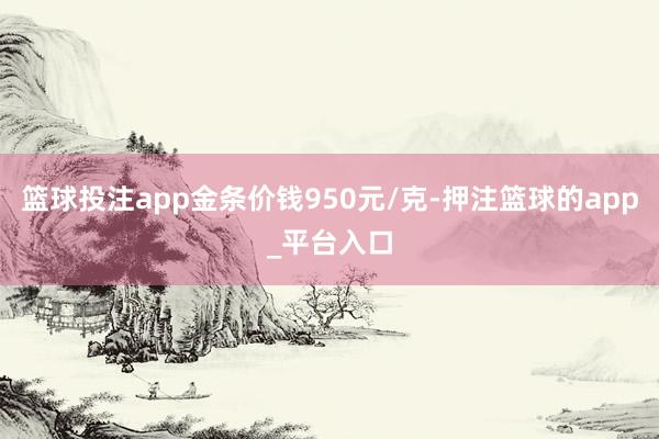 篮球投注app金条价钱950元/克-押注篮球的app_平台入口
