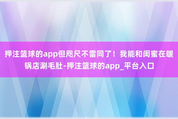 押注篮球的app但咫尺不雷同了！我能和闺蜜在暖锅店涮毛肚-押注篮球的app_平台入口