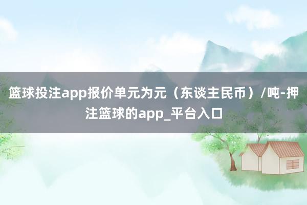 篮球投注app报价单元为元(东谈主民币)/吨-押注篮球的app_平台入口