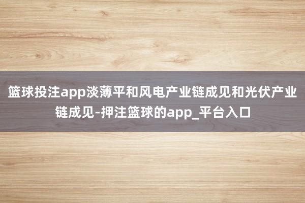 篮球投注app淡薄平和风电产业链成见和光伏产业链成见-押注篮球的app_平台入口