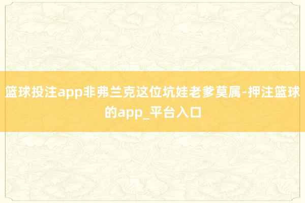 篮球投注app非弗兰克这位坑娃老爹莫属-押注篮球的app_平台入口