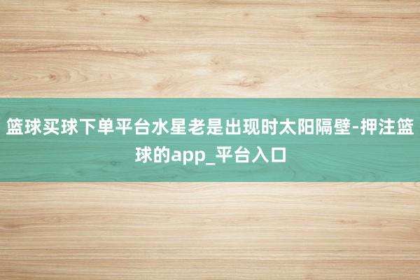 篮球买球下单平台水星老是出现时太阳隔壁-押注篮球的app_平台入口