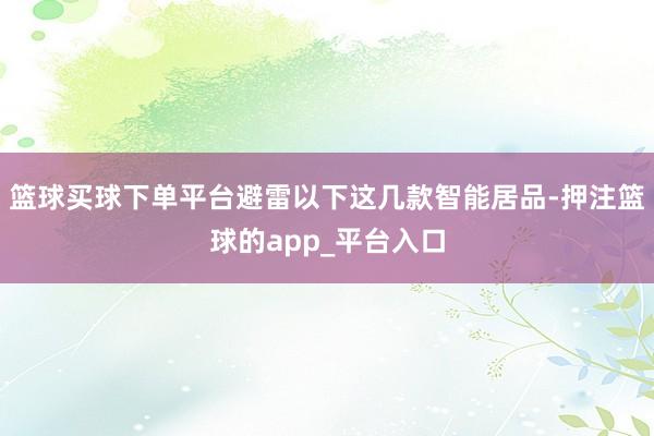 篮球买球下单平台避雷以下这几款智能居品-押注篮球的app_平台入口