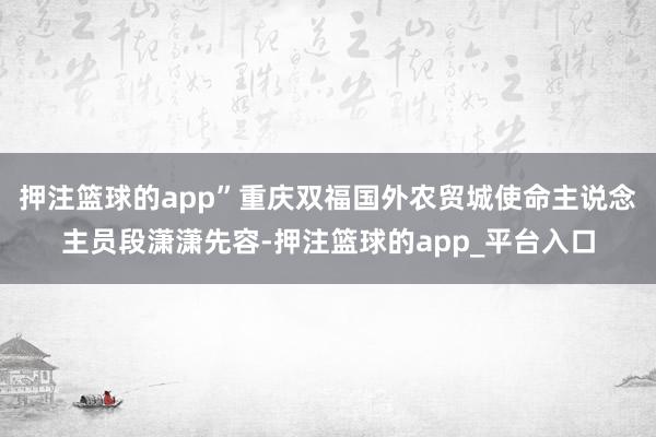 押注篮球的app”重庆双福国外农贸城使命主说念主员段潇潇先容-押注篮球的app_平台入口