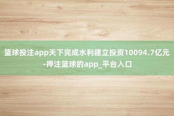 篮球投注app天下完成水利建立投资10094.7亿元-押注篮球的app_平台入口