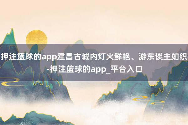 押注篮球的app建昌古城内灯火鲜艳、游东谈主如织-押注篮球的app_平台入口