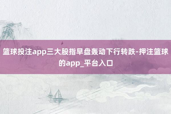 篮球投注app三大股指早盘轰动下行转跌-押注篮球的app_平台入口