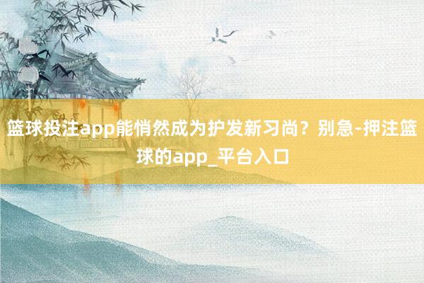 篮球投注app能悄然成为护发新习尚？别急-押注篮球的app_平台入口