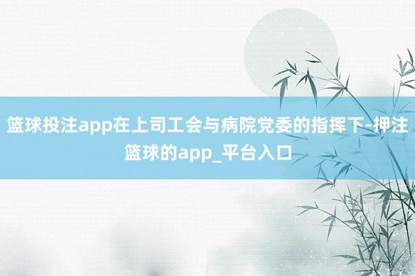篮球投注app在上司工会与病院党委的指挥下-押注篮球的app_平台入口