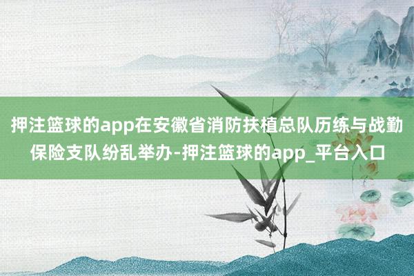 押注篮球的app在安徽省消防扶植总队历练与战勤保险支队纷乱举办-押注篮球的app_平台入口