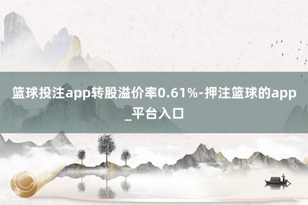 篮球投注app转股溢价率0.61%-押注篮球的app_平台入口