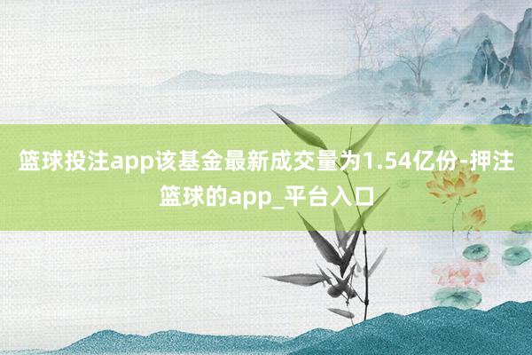 篮球投注app该基金最新成交量为1.54亿份-押注篮球的app_平台入口