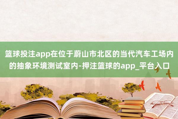 篮球投注app在位于蔚山市北区的当代汽车工场内的抽象环境测试室内-押注篮球的app_平台入口