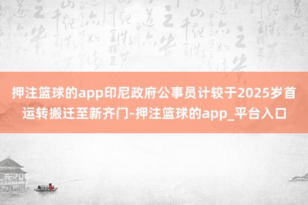 押注篮球的app印尼政府公事员计较于2025岁首运转搬迁至新齐门-押注篮球的app_平台入口
