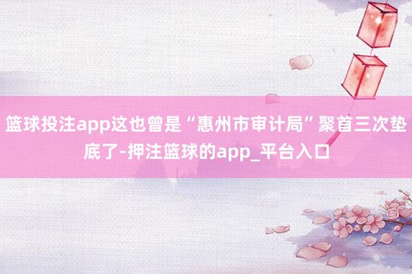 篮球投注app这也曾是“惠州市审计局”聚首三次垫底了-押注篮球的app_平台入口